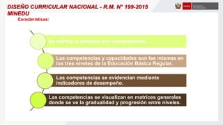Se ratifica el enfoque por competencias.
Las competencias y capacidades son las mismas en
los tres niveles de la Educación Básica Regular.
Las competencias se evidencian mediante
indicadores de desempeño.
Las competencias se visualizan en matrices generales
donde se ve la gradualidad y progresión entre niveles.
DISEÑO CURRICULAR NACIONAL - R.M. N° 199-2015
MINEDU
Características:
 