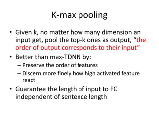 K-max pooling
• Given k, no matter how many dimension an
input get, pool the top-k ones as output, “the
order of output corresponds to their input”
• Better than max-TDNN by:
– Preserve the order of features
– Discern more finely how high activated feature
react
• Guarantee the length of input to FC
independent of sentence length
 
