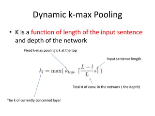 Dynamic k-max Pooling
• K is a function of length of the input sentence
and depth of the network
The k of currently concerned layer
Fixed k-max pooling’s k at the top
Total # of conv. in the network ( the depth)
Input sentence length
 