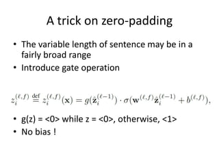 A trick on zero-padding
• The variable length of sentence may be in a
fairly broad range
• Introduce gate operation
• g(z) = <0> while z = <0>, otherwise, <1>
• No bias !
 