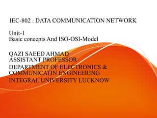 IEC-802 : DATA COMMUNICATION NETWORK
Unit-1
Basic concepts And ISO-OSI-Model
QAZI SAEED AHMAD
ASSISTANT PROFESSOR
DEPARTMENT OF ELECTRONICS &
COMMUNICATIN ENGINEERING
INTEGRAL UNIVERSITY LUCKNOW
 