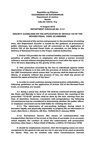 Republika ng Pilipinas
KAGAWARAN NG KATARUNGAN
Department of Justice
Manila
LML-DC-1SH12- f1q
15 August 2012
DEPARTMENT CIRCULAR NO. 0 5 0
SUBJECT: GUIDELINES ON THE APPLICATION OF ARTICLE 125 OF THE
REVISED PENAL CODE, AS AMENDED
In the interest of the service and pursuant to the provisions of existing
laws, this Department Circular is issued for the guidance of prosecutors,
public attorneys, law enforcers and all concerned on the application of
Article 125 of the Revised Penal Code, as amended, on the Delay in the
Delivery of Detained Persons to the Proper Judicial Authorities.
1. Article 125 provides for the criminal liability and the corresponding
penalties of public officers or employees who detain a person arrested
without a warrant without charging that person in court after the lapse of 12,
18 or 36 hours depending on the gravity of the crime.
2. This protection accorded by the law to individuals against undue
deprivation of liberty is in line with the provision of Article III, Section 1 of
the 1987 Constitution which states that "no person shall be deprived of life,
liberty, or property without due process of law, nor shall any person be
denied the equal protection of the laws."
3. In order to avoid confusion among criminal justice stakeholders, the
following .guidelines on the application of Article 125 of the Revised Penal
Code, as amended, are issued:
3.1. Being a penal law, Article 125 shall be construed strictly against
the State and liberally in favor of an accused. Hence, the counting of the
prescribed "12-18-36" periods shall be done by the hour starting from the
time of detention. However, consistent with jurisprudence, the following
circumstances may be considered in determining whether the public officer
or employee concerned can be held liable for violating the law:
3.1.1. The observance of non-working holidays, during which it
becomes legally and physically impossible to properly file an information in
court. [See Soria v. Desierto, GR Nos. 153524-25,31 January 2005]
3.1.2. Extraneous factors like means of communication and
transportation, the hour of the arrest, or the time of surrender of an accused,
which impedes the conduct of usual law enforcement and prosecution
functions. [See Sayo v. Police Chief of Manila, L-23614, 27 February 1970]
It should be emphasized, however, that the foregoing cases are mere
exceptions to the general rule and are not in any way to be used as grounds
for abuse. They can be invoked only when circumstances warrant
 