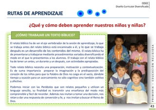 ODEC
Diseño Curricular Diversificado
PRIMARIA–EDUCACIÓNRELIGIOSA
43
RUTAS DE APRENDIZAJE
El relato bíblico ha de ser el eje vertebrador de la sesión de aprendizaje, lo que
se trabaja antes del relato bíblico está encaminado a él, y lo que se trabaja
después es un desarrollo de los contenidos del mismo. El relato bíblico ha
de presentarse y trabajarse mediante procedimientos variados diversificando el
modo en el que lo presentemos a los alumnos. El trabajo con el relato bíblico
ha de tener un antes, un durante y un después, con actividades apropiadas.
Todo relato bíblico necesita una preparación, motivación y contextualización.
Es de suma importancia preparar la imaginación y la predisposición del
corazón de los niños para que la Palabra de Dios no caiga en el vacío, dándole
tiempo y ocasión para un acercamiento no sólo cognitivo sino también volitivo
y afectivo.
Podemos iniciar con las Parábolas que son relatos pequeños y utilizan un
lenguaje sencillo, su finalidad es transmitir una enseñanza del modo más
comprensible y fácil de recordar. Además nos invitan a tomar una decisión, nos
retan a dar una respuesta de conversión y fe, y nos invitan a buscar el Reino de
Dios.
¿Qué y cómo deben aprender nuestros niños y niñas?
¿CÓMO TRABAJAR UN TEXTO BÍBLICO?
 