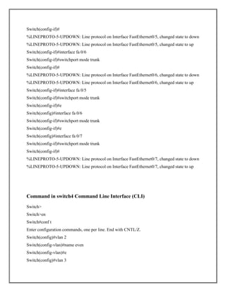 Switch(config-if)#
%LINEPROTO-5-UPDOWN: Line protocol on Interface FastEthernet0/5, changed state to down
%LINEPROTO-5-UPDOWN: Line protocol on Interface FastEthernet0/5, changed state to up
Switch(config-if)#interface fa 0/6
Switch(config-if)#switchport mode trunk
Switch(config-if)#
%LINEPROTO-5-UPDOWN: Line protocol on Interface FastEthernet0/6, changed state to down
%LINEPROTO-5-UPDOWN: Line protocol on Interface FastEthernet0/6, changed state to up
Switch(config-if)#interface fa 0/5
Switch(config-if)#switchport mode trunk
Switch(config-if)#e
Switch(config)#interface fa 0/6
Switch(config-if)#switchport mode trunk
Switch(config-if)#e
Switch(config)#interface fa 0/7
Switch(config-if)#switchport mode trunk
Switch(config-if)#
%LINEPROTO-5-UPDOWN: Line protocol on Interface FastEthernet0/7, changed state to down
%LINEPROTO-5-UPDOWN: Line protocol on Interface FastEthernet0/7, changed state to up
Command in switch4 Command Line Interface (CLI)
Switch>
Switch>en
Switch#conf t
Enter configuration commands, one per line. End with CNTL/Z.
Switch(config)#vlan 2
Switch(config-vlan)#name even
Switch(config-vlan)#e
Switch(config)#vlan 3
 