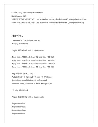 Switch(config-if)#switchport mode trunk
Switch(config-if)#
%LINEPROTO-5-UPDOWN: Line protocol on Interface FastEthernet0/7, changed state to down
%LINEPROTO-5-UPDOWN: Line protocol on Interface FastEthernet0/7, changed state to up
OUTPUT :-
Packet Tracer PC Command Line 1.0
PC>ping 192.168.0.1
Pinging 192.168.0.1 with 32 bytes of data:
Reply from 192.168.0.1: bytes=32 time=1ms TTL=128
Reply from 192.168.0.1: bytes=32 time=0ms TTL=128
Reply from 192.168.0.1: bytes=32 time=20ms TTL=128
Reply from 192.168.0.1: bytes=32 time=0ms TTL=128
Ping statistics for 192.168.0.1:
Packets: Sent = 4, Received = 4, Lost = 0 (0% loss),
Approximate round trip times in milli-seconds:
Minimum = 0ms, Maximum = 20ms, Average = 5ms
PC>ping 192.168.0.2
Pinging 192.168.0.2 with 32 bytes of data:
Request timed out.
Request timed out.
Request timed out.
Request timed out.
 
