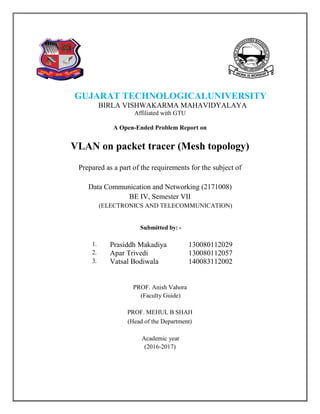 Affiliated with GTU
A Open-Ended Problem Report on
VLAN on packet tracer (Mesh topology)
Prepared as a part of the requirements for the subject of
Data Communication and Networking (2171008)
BE IV, Semester VII
(ELECTRONICS AND TELECOMMUNICATION)
Submitted by: -
1. Prasiddh Makadiya 130080112029
2. Apar Trivedi 130080112057
3. Vatsal Bodiwala 140083112002
PROF. Anish Vahora
(Faculty Guide)
PROF. MEHUL B SHAH
(Head of the Department)
Academic year
(2016-2017)
GUJARAT TECHNOLOGICALUNIVERSITY
BIRLA VISHWAKARMA MAHAVIDYALAYA
 