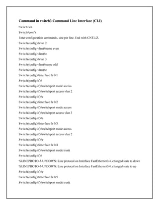 Command in switch3 Command Line Interface (CLI)
Switch>en
Switch#conf t
Enter configuration commands, one per line. End with CNTL/Z.
Switch(config)#vlan 2
Switch(config-vlan)#name even
Switch(config-vlan)#e
Switch(config)#vlan 3
Switch(config-vlan)#name odd
Switch(config-vlan)#e
Switch(config)#interface fa 0/1
Switch(config-if)#
Switch(config-if)#switchport mode access
Switch(config-if)#switchport access vlan 2
Switch(config-if)#e
Switch(config)#interface fa 0/2
Switch(config-if)#switchport mode access
Switch(config-if)#switchport access vlan 3
Switch(config-if)#e
Switch(config)#interface fa 0/3
Switch(config-if)#switchport mode access
Switch(config-if)#switchport access vlan 2
Switch(config-if)#e
Switch(config)#interface fa 0/4
Switch(config-if)#switchport mode trunk
Switch(config-if)#
%LINEPROTO-5-UPDOWN: Line protocol on Interface FastEthernet0/4, changed state to down
%LINEPROTO-5-UPDOWN: Line protocol on Interface FastEthernet0/4, changed state to up
Switch(config-if)#e
Switch(config)#interface fa 0/5
Switch(config-if)#switchport mode trunk
 