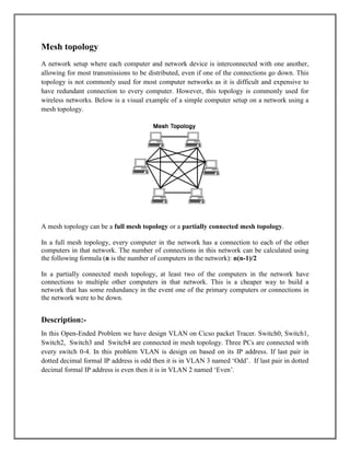 Mesh topology
A network setup where each computer and network device is interconnected with one another,
allowing for most transmissions to be distributed, even if one of the connections go down. This
topology is not commonly used for most computer networks as it is difficult and expensive to
have redundant connection to every computer. However, this topology is commonly used for
wireless networks. Below is a visual example of a simple computer setup on a network using a
mesh topology.
A mesh topology can be a full mesh topology or a partially connected mesh topology.
In a full mesh topology, every computer in the network has a connection to each of the other
computers in that network. The number of connections in this network can be calculated using
the following formula (n is the number of computers in the network): n(n-1)/2
In a partially connected mesh topology, at least two of the computers in the network have
connections to multiple other computers in that network. This is a cheaper way to build a
network that has some redundancy in the event one of the primary computers or connections in
the network were to be down.
Description:-
In this Open-Ended Problem we have design VLAN on Cicso packet Tracer. Switch0, Switch1,
Switch2, Switch3 and Switch4 are connected in mesh topology. Three PCs are connected with
every switch 0-4. In this problem VLAN is design on based on its IP address. If last pair in
dotted decimal formal IP address is odd then it is in VLAN 3 named ‘Odd’. If last pair in dotted
decimal formal IP address is even then it is in VLAN 2 named ‘Even’.
 