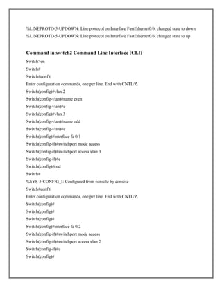 %LINEPROTO-5-UPDOWN: Line protocol on Interface FastEthernet0/6, changed state to down
%LINEPROTO-5-UPDOWN: Line protocol on Interface FastEthernet0/6, changed state to up
Command in switch2 Command Line Interface (CLI)
Switch>en
Switch#
Switch#conf t
Enter configuration commands, one per line. End with CNTL/Z.
Switch(config)#vlan 2
Switch(config-vlan)#name even
Switch(config-vlan)#e
Switch(config)#vlan 3
Switch(config-vlan)#name odd
Switch(config-vlan)#e
Switch(config)#interface fa 0/1
Switch(config-if)#switchport mode access
Switch(config-if)#switchport access vlan 3
Switch(config-if)#e
Switch(config)#end
Switch#
%SYS-5-CONFIG_I: Configured from console by console
Switch#conf t
Enter configuration commands, one per line. End with CNTL/Z.
Switch(config)#
Switch(config)#
Switch(config)#
Switch(config)#interface fa 0/2
Switch(config-if)#switchport mode access
Switch(config-if)#switchport access vlan 2
Switch(config-if)#e
Switch(config)#
 