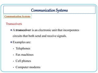 Communication Systems
Communication Systems
Transceivers
⚫A transceiver is an electronic unit that incorporates
circuits that both send and receive signals.
⚫Examples are:
• Telephones
• Fax machines
• Cell phones
• Computer modems
 