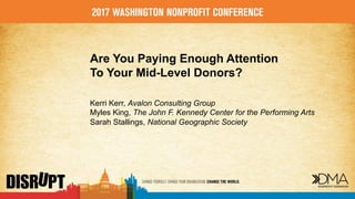 Are You Paying Enough Attention
To Your Mid-Level Donors?
Kerri Kerr, Avalon Consulting Group
Myles King, The John F. Kennedy Center for the Performing Arts
Sarah Stallings, National Geographic Society
 