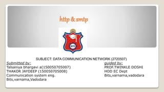 http & smtp
SUBJECT: DATA COMMUNICATION NETWORK (2720507)
Submitted by: guided by:
Talsaniya bhargavi a(150050705007) PROF.TWINKLE DOSHI
THAKOR JAYDEEP (150050705008) HOD EC Dept
Communication system eng. Bits,varnama,vadodara
Bits,varnama,Vadodara
 