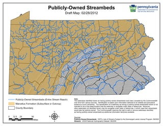 Publicly-Owned Streambeds
Draft Map: 02/28/2012
Sources:
Publicly-Owned Streambeds - DEP's Lists of Streams Subject to the Submerged Lands License Program, 09/2003
Streams - USGS National Hydrography Dataset, 06/2005
Note:
The waterways identified herein as having publicly-owned streambeds have been compiled by the Commonwealth
over time from various sources. Identification is based upon information believed to be reliable and persuasive
evidence of such ownership. The identification of a waterway as having a publicly-owned streambeds herein is not
intended to be a final determination that the waterway is navigable under state or federal law. Moreover,
other waterways not identified herein may be navigable under state or federal law, in which case their streambeds
would also be publicly-owned. The Commonwealth reserves the right to add or remove waterways identified
as having publicly-owned streambeds as additional information becomes available.
Publicly-Owned Streambeds (Entire Stream Reach)
Marcellus Formation (Subsurface or Outcrop)
County Boundary
µ0 25 5012.5
Miles
 