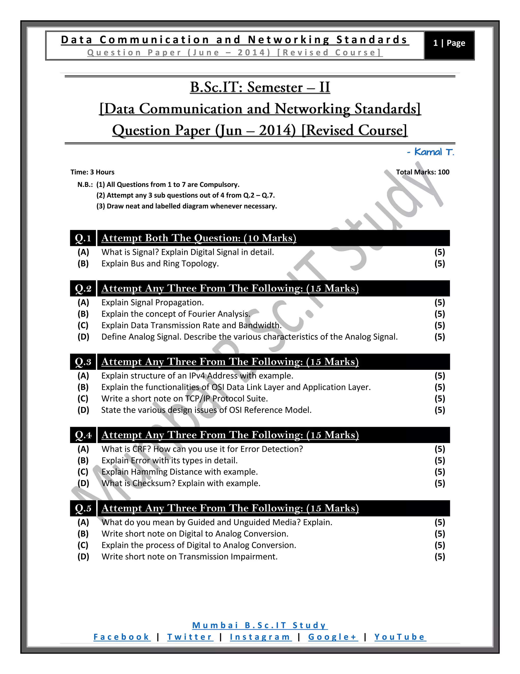 D a t a C o m m u n i c a t i o n a n d N e t w o r k i n g S t a n d a r d s
Q u e s t i o n P a p e r ( J u n e – 2 0 1 4 ) [ R e v i s e d C o u r s e ]
1 | Page
M u m b a i B . S c . I T S t u d y
F a c e b o o k | T w i t t e r | I n s t a g r a m | G o o g l e + | Y o u T u b e
– Kamal T.
Time: 3 Hours Total Marks: 100
N.B.: (1) All Questions from 1 to 7 are Compulsory.
(2) Attempt any 3 sub questions out of 4 from Q.2 – Q.7.
(3) Draw neat and labelled diagram whenever necessary.
Q.1 Attempt Both The Question: (10 Marks)
(A) What is Signal? Explain Digital Signal in detail. (5)
(B) Explain Bus and Ring Topology. (5)
Q.2 Attempt Any Three From The Following: (15 Marks)
(A) Explain Signal Propagation. (5)
(B) Explain the concept of Fourier Analysis. (5)
(C) Explain Data Transmission Rate and Bandwidth. (5)
(D) Define Analog Signal. Describe the various characteristics of the Analog Signal. (5)
Q.3 Attempt Any Three From The Following: (15 Marks)
(A) Explain structure of an IPv4 Address with example. (5)
(B) Explain the functionalities of OSI Data Link Layer and Application Layer. (5)
(C) Write a short note on TCP/IP Protocol Suite. (5)
(D) State the various design issues of OSI Reference Model. (5)
Q.4 Attempt Any Three From The Following: (15 Marks)
(A) What is CRF? How can you use it for Error Detection? (5)
(B) Explain Error with its types in detail. (5)
(C) Explain Hamming Distance with example. (5)
(D) What is Checksum? Explain with example. (5)
Q.5 Attempt Any Three From The Following: (15 Marks)
(A) What do you mean by Guided and Unguided Media? Explain. (5)
(B) Write short note on Digital to Analog Conversion. (5)
(C) Explain the process of Digital to Analog Conversion. (5)
(D) Write short note on Transmission Impairment. (5)
 