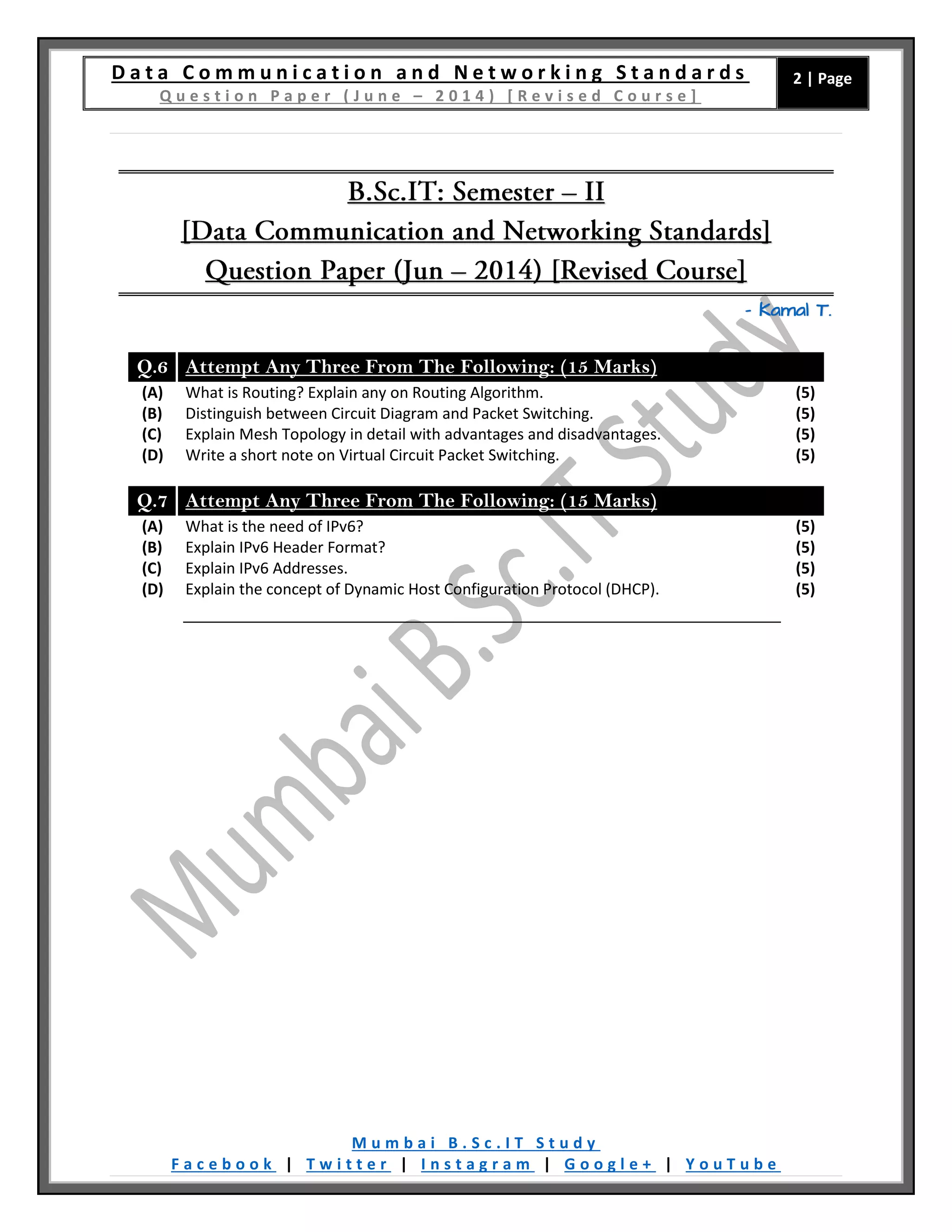 D a t a C o m m u n i c a t i o n a n d N e t w o r k i n g S t a n d a r d s
Q u e s t i o n P a p e r ( J u n e – 2 0 1 4 ) [ R e v i s e d C o u r s e ]
2 | Page
M u m b a i B . S c . I T S t u d y
F a c e b o o k | T w i t t e r | I n s t a g r a m | G o o g l e + | Y o u T u b e
– Kamal T.
Q.6 Attempt Any Three From The Following: (15 Marks)
(A) What is Routing? Explain any on Routing Algorithm. (5)
(B) Distinguish between Circuit Diagram and Packet Switching. (5)
(C) Explain Mesh Topology in detail with advantages and disadvantages. (5)
(D) Write a short note on Virtual Circuit Packet Switching. (5)
Q.7 Attempt Any Three From The Following: (15 Marks)
(A) What is the need of IPv6? (5)
(B) Explain IPv6 Header Format? (5)
(C) Explain IPv6 Addresses. (5)
(D) Explain the concept of Dynamic Host Configuration Protocol (DHCP). (5)
 