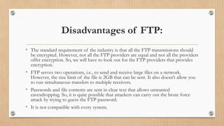 Disadvantages of FTP:
• The standard requirement of the industry is that all the FTP transmissions should
be encrypted. However, not all the FTP providers are equal and not all the providers
offer encryption. So, we will have to look out for the FTP providers that provides
encryption.
• FTP serves two operations, i.e., to send and receive large files on a network.
However, the size limit of the file is 2GB that can be sent. It also doesn't allow you
to run simultaneous transfers to multiple receivers.
• Passwords and file contents are sent in clear text that allows unwanted
eavesdropping. So, it is quite possible that attackers can carry out the brute force
attack by trying to guess the FTP password.
• It is not compatible with every system.
 
