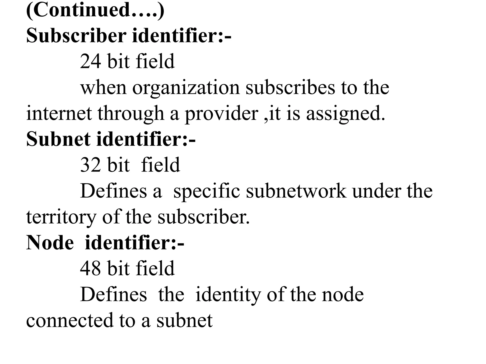 (Continued….)
Subscriber identifier:-
24 bit field
when organization subscribes to the
internet through a provider ,it is assigned.
Subnet identifier:-
32 bit field
Defines a specific subnetwork under the
territory of the subscriber.
Node identifier:-
48 bit field
Defines the identity of the node
connected to a subnet
 