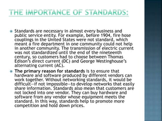  Standards are necessary in almost every business and
public service entity. For example, before 1904, fire hose
couplings in the United States were not standard, which
meant a fire department in one community could not help
in another community. The transmission of electric current
was not standardized until the end of the nineteenth
century, so customers had to choose between Thomas
Edison’s direct current (DC) and George Westinghouse’s
alternating current (AC).
 The primary reason for standards is to ensure that
hardware and software produced by different vendors can
work together. Without networking standards, it would be
difficult—if not impossible—to develop networks that easily
share information. Standards also mean that customers are
not locked into one vendor. They can buy hardware and
software from any vendor whose equipment meets the
standard. In this way, standards help to promote more
competition and hold down prices.
 