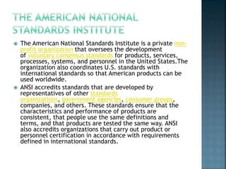  The American National Standards Institute is a private non-
profit organization that oversees the development
of voluntary consensus standards for products, services,
processes, systems, and personnel in the United States.The
organization also coordinates U.S. standards with
international standards so that American products can be
used worldwide.
 ANSI accredits standards that are developed by
representatives of other standards
organizations, government agencies, consumer groups,
companies, and others. These standards ensure that the
characteristics and performance of products are
consistent, that people use the same definitions and
terms, and that products are tested the same way. ANSI
also accredits organizations that carry out product or
personnel certification in accordance with requirements
defined in international standards.
 