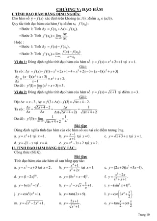 CHƢƠNG V: ĐẠO HÀM
I. TÍNH ĐẠO HÀM BẰNG ĐỊNH NGHĨA:
Cho hàm số y  f ( x) xác định trên khoảng (a ; b) , điểm x0  (a;b) .
Quy tắc tính đạo hàm của hàm f tại điểm x0 f '( x0 ) :
      + Bước 1: Tính Δy  f ( x0  x)  f ( x0 ) .
                                        y
      + Bước 2: Tính f '( x0 )  lim         .
                                  x 0 x
  Hoặc :
      + Bước 1: Tính Δy  f ( x)  f ( x0 ) .
                                        f ( x)  f ( x0 )
      + Bước 2: Tính f '( x0 )  lim                      .
                                  x x
                                    0        x  x0
  Ví dụ 1: Dùng định nghĩa tính đạo hàm của hàm số y  f ( x)  x3  2 x 1 tại x  1 .
                                                        Giải:
  Ta có : Δy  f ( x)  f (1)  x  2x 1 4  x  2x  3  ( x 1)( x2  x  3) .
                                 3                    3

   y ( x 1)( x2  x  3)
                            x2  x  3 .
   x          x 1
  Do đó : y '(1)  lim ( x2  x  3)  5 .
                   x 1
  Ví dụ 2: Dùng định nghĩa tính đạo hàm của hàm số y  f ( x)  x 1 tại điểm x  3 .
                                                    Giải:
  Đặt Δx  x  3 , Δy  f (3  x)  f (3)  x  4  2 .
           y       x  4  2         x                    1
  Ta có :                                                       .
           x          x        x( x  4  2)        x  4  2
                               1        1
  Do đó : y '(3)  x0
                     lim               .
                           x  4  2 4
                                                Bài tập:
  Dùng định nghĩa tính đạo hàm của các hàm số sau tại các điểm tương ứng.
                                            x 1
  a. y  x3 1 tại x  1.           b. y         tại x  0 .        c. y  x  3  x tại x  1 .
                                            x 1
  d. y  x  x tại x  4 .          e. y  x2  3x  2 tại x  2 .
II. TÍNH ĐẠO HÀM BẰNG QUY TẮC :
  Công thức (SGK).
                                                Bài tập:
  Tính đạo hàm của các hàm số sau bằng quy tắc:
                                             x4 1
  a. y  x2  x  3 tại x  2 .     b. y  2           tại x  1 .   c. y  (2 x  3)( x2  3x 1) .
                                            x  2x
                                                                              x3  2 x
  d. y  (1 2 x) .
                  10
                                    e. y  (5x  x  4) .
                                               2           5
                                                                     f. y  2           .
                                                                             x  x 1
                                                          1
  g. y  6 x( x2 1)2 .             h. y  x3  x x   1 .          i. y  (sin 2 x 1)4 .
                                                          x
                                                                                         x
  j. y  cos2 ( x2 1) .            k. y  tan (2 x  5) .           l. y  cot  3x 2   .
                                                                                         2
                                             2x 1                                x        x
  m. y  x3  2 x2 1 .             n. y            .               o. y  tan  cot
                                              x2 1                               2        2

                                                                                                Trang 10
 