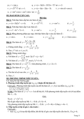 p. y = x tan x.                     q. y  ( x  2)(2x  3)4 (3x  7)5 tại x  2 .
  r. y  x2  1 tại x  1.           s. y  ( x 1)( x  2)( x  3) .     t. y  sin x (1 cos x) .
                                               
  u. y  sin5 x cos x  cos5 x sin x tại x  .
                                              12
III. ĐẠO HÀM CẤP CAO :
                                                 Bài tập:
Bài 1: Tính đạo hàm cấp hai các hàm số sau :
                                                                                                      1
a. y  ( x  3)(2 x2  x 1) .        b. y  x2  1 .            c. y  cos2 x .           d. y        .
                                                                                                      x
Bài 2: Tính đạo hàm cấp 4 các hàm số :
                                                                          1                    1
a. y  x3  4x2  7 x 1 .            b. y  sin 2 x .           c. y       .        d. y       .
                                                                           x                 x 1
Bài 3: Bằng phương pháp quy nạp, tính đạo hàm cấp n của các hàm số :
                                                                   1
a. y  sin x .            b. y  cos x .                c. y            .     d. y  2sin x cos x .
                                                               x( x  1)
                           5x2  3x  20
Bài 4: Cho hàm số y  2                   .
                             x  2x  3
                                   3        4
a. Chứng minh rằng : y  5                    .
                                 x 1 x  3
b. Tìm y ( n) với n  1, n  .
Bài 5: Chứng minh rằng :
                      x 3
a. Với hàm số y            ta có 2(y ')2  ( y 1) y '' .
                      x4
b. Với hàm số y  2 x  x2 , ta có y3 y ''1  0 .
Bài 6: Cho hàm số y  x2 1 . Giải phương trình y '. y  2 x  3 .
                                 2
Bài 7: Cho hàm số y                 .
                              1  x2
                                       a     b
a. Tìm hai số a,b sao cho y                    .
                                      x 1 x  1
b. Tìm y ' .
III. PHƢƠNG TRÌNH TIẾP TUYẾN :
Các dạng bài tập thường gặp :
1. Phƣơng trình tiếp tuyến tại ( x0 ; y0 ) thuộc đồ thị hàm số :
  Cách giải : Phương trình tiếp tuyến của đồ thị hàm số y  f ( x) tại điểm ( x0 ; y0 ) là :
      y  y0  f '( x0 ).( x  x0 )
  Ví dụ : Cho hàm số y  x3  x  3 có đồ thị (C). Viết phương trình tiếp tuyến với (C) tại điểm
  M(‒1 ; ‒5).
                                                 Giải:
  Ta có : y '  3x 1.
                  2

  Hệ số góc tiếp tuyến tại M(‒1 ; ‒5) là y '(1)  4 .
  Vậy phương trình tiếp tuyến tại M(‒1 ; ‒5) là : y  5  4( x 1) hay y  4 x 1 .
2. Tiếp tuyến có hệ số góc k cho trƣớc :
  Cách giải :
  + Gọi ( x0 ; y0 ) là tọa độ tiếp điểm, khi đó hệ số góc của tiếp tuyến cần tìm là f '( x0 )  k .

                                                                                                       Trang 11
 