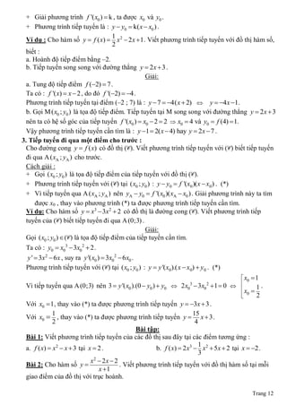 + Giải phương trình f '( x0 )  k , ta được x0 và y0 .
  + Phương trình tiếp tuyến là : y  y0  k( x  x0 ) .
                                       1
  Ví dụ : Cho hàm số y  f ( x)  x 2  2 x  1 . Viết phương trình tiếp tuyến với đồ thị hàm số,
                                       2
  biết :
  a. Hoành độ tiếp điểm bằng ‒2.
  b. Tiếp tuyến song song với đường thẳng y  2 x  3 .
                                                   Giải:
  a. Tung độ tiếp điểm f (2)  7 .
  Ta có : f '( x)  x  2 , do đó f '(2)  4 .
  Phương trình tiếp tuyến tại điểm (‒2 ; 7) là : y  7  4( x  2)  y  4x 1.
  b. Gọi M ( x0 ; y0 ) là tọa độ tiếp điểm. Tiếp tuyến tại M song song với đường thẳng y  2 x  3
  nên ta có hệ số góc của tiếp tuyến f '( x0 )  x0  2  2  x0  4 và y0  f (4)  1.
  Vậy phương trình tiếp tuyến cần tìm là : y 1  2( x  4) hay y  2x  7 .
3. Tiếp tuyến đi qua một điểm cho trƣớc :
  Cho đường cong y  f ( x) có đồ thị (C). Viết phương trình tiếp tuyến với (C) biết tiếp tuyến
  đi qua A ( xA ; yA ) cho trước.
  Cách giải :
  + Gọi ( x0 ; y0 ) là tọa độ tiếp điểm của tiếp tuyến với đồ thị (C).
  + Phương trình tiếp tuyến với (C) tại ( x0 ; y0 ) : y  y0  f '(x0 )(x  x0 ) . (*)
  + Vì tiếp tuyến qua A ( xA ; yA ) nên yA  y0  f '( x0 )( xA  x0 ) . Giải phương trình này ta tìm
      được x0 , thay vào phương trình (*) ta được phương trình tiếp tuyến cần tìm.
  Ví dụ: Cho hàm số y  x3  3x2  2 có đồ thị là đường cong (C). Viết phương trình tiếp
  tuyến của (C) biết tiếp tuyến đi qua A (0;3) .
                                                   Giải:
  Gọi ( x0 ; y0 )  (C) là tọa độ tiếp điểm của tiếp tuyến cần tìm.
 Ta có : y0  x03  3x02  2 .
 y '  3x2  6 x , suy ra y '( x0 )  3x02  6x0 .
 Phương trình tiếp tuyến với (C) tại ( x0 ; y0 ) : y  y '(x0).( x  x0)  y 0 . (*)
                                                                                      x0  1
 Vì tiếp tuyến qua A (0;3) nên 3  y '( x0 ).(0  y0 )  y0    2 x0  3x0  1  0  
                                                                       3      2
                                                                                     x  1 .
                                                                                      0 2
                                                                                     
 Với x0  1, thay vào (*) ta được phương trình tiếp tuyến y  3x  3 .
             1                                                         15
 Với x0  , thay vào (*) ta được phương trình tiếp tuyến y  x  3 .
             2                                                          4
                                               Bài tập:
 Bài 1: Viết phương trình tiếp tuyến của các đồ thị sau đây tại các điểm tương ứng :
                                                                         1
 a. f ( x)  x2  x  3 tại x  2 .                   b. f ( x)  2 x3  x2  5x  2 tại x  2 .
                                                                          3
                             x  2x  2
                              2
 Bài 2: Cho hàm số y                   . Viết phương trình tiếp tuyến với đồ thị hàm số tại mỗi
                                x 1
 giao điểm của đồ thị với trục hoành.

                                                                                           Trang 12
 