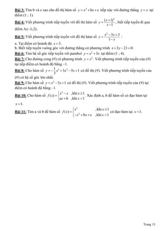 Bài 3: Tìm b và c sao cho đồ thị hàm số y  x2  bx  c tiếp xúc với đường thẳng y  x tại
điểm (1 ; 1).
                                                              ( x  1)2
Bài 4: Viết phương trình tiếp tuyến với đồ thị hàm số y                , biết tiếp tuyến đi qua
                                                                 x 1
điểm A (1;2) .
                                                               x 2  3x  3
Bài 5: Viết phương trình tiếp tuyến với đồ thị hàm số y                    :
                                                                   1 x
a. Tại điểm có hoành độ x  3 .
b. Biết tiếp tuyến vuông góc với đường thẳng có phương trình x  3 y  21  0 .
Bài 6: Tìm hệ số góc tiếp tuyến với parabol y  x2  3x tại điểm (1 ; 4).
Bài 7: Cho đường cong (C) có phương trình y  x3 . Viết phương trình tiếp tuyến của (C)
tại tiếp điểm có hoành độ bằng ‒1.
                          1
Bài 8: Cho hàm số y   x3  3x 2  5x  1 có đồ thị (C). Viết phương trình tiếp tuyến của
                          3
(C) có hệ số góc lớn nhất.
Bài 9: Cho hàm số y  x2  3x 1 có đồ thị (C). Viết phương trình tiếp tuyến của (C) tại
điểm có hoành độ bằng ‒1.
                             x 2  x ,khi x  1
Bài 10: Cho hàm số f ( x)  
                                                . Xác định a, b để hàm số có đạo hàm tại
                            ax  b ,khi x  1
                            
 x  1.
                                        x2             ,khi x  1
Bài 11: Tìm a và b để hàm số f ( x)   2
                                                                   có đạo hàm tại x  1 .
                                       
                                         x  bx  c ,khi x  1




                                                                                         Trang 13
 