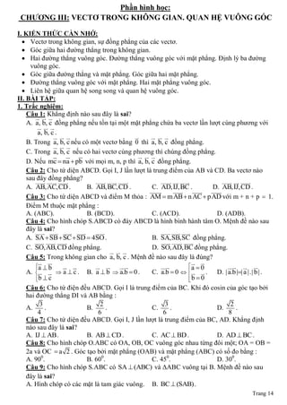 Phần hình học:
 CHƢƠNG III: VECTƠ TRONG KHÔNG GIAN. QUAN HỆ VUÔNG GÓC

I. KIẾN THỨC CẦN NHỚ:
   Vectơ trong không gian, sự đồng phẳng của các vectơ.
   Góc giữa hai đường thẳng trong không gian.
   Hai đường thẳng vuông góc. Đường thẳng vuông góc với mặt phẳng. Định lý ba đường
      vuông góc.
   Góc giữa đường thẳng và mặt phẳng. Góc giữa hai mặt phẳng.
   Đường thẳng vuông góc với mặt phẳng. Hai mặt phẳng vuông góc.
   Liên hệ giữa quan hệ song song và quan hệ vuông góc.
II. BÀI TẬP:
1. Trắc nghiệm:
    Câu 1: Khẳng định nào sau đây là sai?
          
    A. a, b, c đồng phẳng nếu tồn tại một mặt phẳng chứa ba vectơ lần lượt cùng phương với
           
         a, b, c .
                                                    
    B. Trong a, b, c nếu có một vectơ bằng 0 thì a, b, c đồng phẳng.
                   
    C. Trong a, b, c nếu có hai vectơ cùng phương thì chúng đồng phẳng.
                                                
    D. Nếu mc  na  pb với mọi m, n, p thì a, b, c đồng phẳng.
    Câu 2: Cho tứ diện ABCD. Gọi I, J lần lượt là trung điểm của AB và CD. Ba vectơ nào
    sau đây đồng phẳng?
          
                                 
                                                              
                                                                                          
                                                                                                    
    A. AB,AC,CD .              B. AB,BC,CD .               C. AD,IJ,BC .             D. AB,IJ,CD .
                                                               
                                                                              
                                                                                   
    Câu 3: Cho tứ diện ABCD và điểm M thỏa : AM  mAB  n AC  pAD với m + n + p  1.
    Điểm M thuộc mặt phẳng :
    A. (ABC).                  B. (BCD).                   C. (ACD).                   D. (ADB).
    Câu 4: Cho hình chóp S.ABCD có đáy ABCD là hình bình hành tâm O. Mệnh đề nào sau
    đây là sai?
           
                                
                                                                
                                                                  
    A. SA  SB  SC  SD  4SO .                           B. SA,SB,SC đồng phẳng.
         
                                                              
                                                                             
    C. SO,AB,CD đồng phẳng.                                D. SO,AD,BC đồng phẳng.
                                          
    Câu 5: Trong không gian cho a, b, c . Mệnh đề nào sau đây là đúng?
                                                                 
      a  b
                                                  a  0                    
   A.    a  c .     B. a  b  a.b  0 .       C. a.b  0    .     D. | a.b || a |.| b | .
      b  c
                                                                  b  0
                                                                   
   Câu 6: Cho tứ điện đều ABCD. Gọi I là trung điểm của BC. Khi đó cosin của góc tạo bởi
   hai đường thẳng DI và AB bằng :
         3                    2                      3                      2
   A.      .            B.      .              C.      .               D.     .
        4                    6                      6                      8
   Câu 7: Cho tứ diện đều ABCD. Gọi I, J lần lượt là trung điểm của BC, AD. Khẳng định
   nào sau đây là sai?
   A. IJ  AB .         B. AB  CD .           C. AC  BD .            D. AD  BC .
   Câu 8: Cho hình chóp O.ABC có OA, OB, OC vuông góc nhau từng đôi một; OA = OB =
   2a và OC  a 2 . Góc tạo bởi mặt phẳng (OAB) và mặt phẳng (ABC) có số đo bằng :
   A. 900.              B. 600.                C. 450.                 D. 300.
   Câu 9: Cho hình chóp S.ABC có SA  (ABC) và ΔABC vuông tại B. Mệnh đề nào sau
   đây là sai?
   A. Hình chóp có các mặt là tam giác vuông. B. BC  (SAB) .
                                                                                                  Trang 14
 