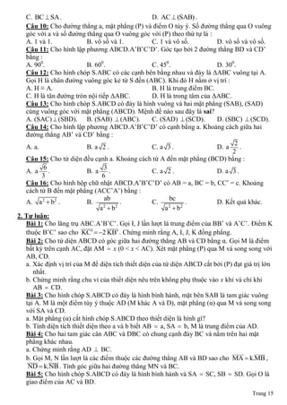 C. BC  SA .                                     D. AC  (SAB) .
   Câu 10: Cho đường thẳng a, mặt phẳng (P) và điểm O tùy ý. Số đường thẳng qua O vuông
   góc với a và số đường thẳng qua O vuông góc với (P) theo thứ tự là :
   A. 1 và 1.               B. vô số và 1.          C. 1 và vô số.         D. vô số và vô số.
   Câu 11: Cho hình lập phương ABCD.A’B’C’D’. Góc tạo bởi 2 đường thẳng BD và CD’
   bằng :
   A. 900.                  B. 600.                 C. 450.                D. 300.
   Câu 12: Cho hình chóp S.ABC có các cạnh bên bằng nhau và đáy là ΔABC vuông tại A.
   Gọi H là chân đường vuông góc kẻ từ S đến (ABC). Khi đó H nằm ở vị trí :
   A. H ≡ A.                                        B. H là trung điểm BC.
   C. H là tân đường tròn nội tiếp ΔABC.            D. H là trong tâm của ΔABC.
   Câu 13: Cho hình chóp S.ABCD có đáy là hình vuông và hai mặt phẳng (SAB), (SAD)
   cùng vuông góc với mặt phẳng (ABCD). Mệnh đề nào sau đây là sai?
   A. (SAC)  (SBD). B. (SAB)  (ABC).              C. (SAD)  (SCD).      D. (SBC)  (SCD).
   Câu 14: Cho hình lập phương ABCD.A’B’C’D’ có cạnh bằng a. Khoảng cách giữa hai
   đường thẳng AB’ và CD’ bằng :
                                                                                 2
   A. a.                    B. a 2 .                C. a 3 .               D. a     .
                                                                                2
   Câu 15: Cho tứ diện đều cạnh a. Khoảng cách từ A đến mặt phẳng (BCD) bằng :
           6                       3
   A. a      .              B. a     .              C. a 2 .               D. a 3 .
          3                       6
   Câu 16: Cho hình hộp chữ nhật ABCD.A’B’C’D’ có AB = a, BC = b, CC’ = c. Khoảng
   cách từ B đến mặt phẳng (ACC’A’) bằng :
                                   ab                     bc
   A. a 2  b2 .            B.            .         C.           .         D. Kết quả khác.
                                 a b
                                  2     2
                                                         a b
                                                          2    2

2. Tự luận:
   Bài 1: Cho lăng trụ ABC.A’B’C’. Gọi I, J lần lượt là trung điểm của BB’ và A’C’. Điểm K
                         
                                   
                                        
   thuộc B’C’ sao cho KC'  2 KB' . Chứng minh rằng A, I, J, K đồng phẳng.
   Bài 2: Cho tứ diện ABCD có góc giữa hai đường thẳng AB và CD bằng α. Gọi M là điểm
   bất kỳ trên cạnh AC, đặt AM  x (0 < x < AC). Xét mặt phẳng (P) qua M và song song với
   AB, CD.
   a. Xác định vị trí của M để diện tích thiết diện của tứ diện ABCD cắt bởi (P) đạt giá trị lớn
       nhất.
   b. Chứng minh rằng chu vi của thiết diện nêu trên không phụ thuộc vào x khi và chỉ khi
       AB  CD.
   Bài 3: Cho hình chóp S.ABCD có đáy là hình bình hành, mặt bên SAB là tam giác vuông
   tại A. M là một điểm tùy ý thuộc AD (M khác A và D), mặt phẳng (α) qua M và song song
   với SA và CD.
   a. Mặt phẳng (α) cắt hình chóp S.ABCD theo thiết diện là hình gì?
   b. Tính diện tích thiết diện theo a và b biết AB  a, SA  b, M là trung điểm của AD.
   Bài 4: Cho hai tam giác cân ABC và DBC có chung cạnh đáy BC và nằm trên hai mặt
   phẳng khác nhau.
   a. Chứng minh rằng AD  BC.                                                     
   b. Gọi M, N lần lượt là các điểm thuộc các đường thẳng AB và BD sao cho MA  k.MB ,
        
    ND  k.NB . Tính góc giữa hai đường thẳng MN và BC.
   Bài 5: Cho hình chóp S.ABCD có đáy là hình bình hành và SA  SC, SB  SD. Gọi O là
   giao điểm của AC và BD.
                                                                                        Trang 15
 