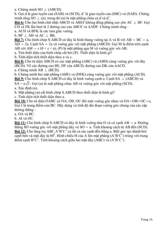 a. Chứng minh SO  (ABCD).
b. Gọi d là giao tuyến của (SAB) và (SCD); d’ là giao tuyến của (SBC) và (SAD). Chứng
minh rằng SO  (α), trong đó (α) là mặt phẳng chứa cả d và d’.
Bài 6: Cho hai hình chữ nhật ABCD và ABEF không đồng phẳng sao cho AC  BF. Gọi
CH và FK lần lượt là 2 đường cao của ΔBCE và ΔADF. Chứng minh rằng :
a. ACH và BFK là các tam giác vuông.
b. BF  AH và AC  BK.
Bài 7: Cho hình chóp S.ABCD có đáy là hình thang vuông tại A và B với AB  BC  a,
AD  2a. Cạnh SA  2a và vuông góc với mặt phẳng (ABCD). Gọi M là điểm trên cạnh
AB với AM  x (0 < x < a); (P) là mặt phẳng qua M và vuông góc với AB.
a. Tìm thiết diện của hình chóp cắt bởi (P). Thiết diện là hình gì?
b. Tính diện tích thiết diện theo a và x.
Bài 8: Cho tứ diện ABCD có các mặt phẳng (ABC) và (ABD) cùng vuông góc với đáy
(BCD). Vẽ các đường cao BE, DF của ΔBCD, đường cao DK của ΔACD.
a. Chứng minh AB  (BCD).
b. Chứng minh hai mặt phẳng (ABE) và (DFK) cùng vuông góc với mặt phẳng (ACD).
Bài 9: Cho hình chóp S.ABCD có đáy là hình vuông cạnh a. Cạnh SA  (ABCD) và
SA = a 3 . Gọi (α) là mặt phẳng chứa AB và vuông góc với mặt phẳng (SCD).
a. Xác định (α).
b. Mặt phẳng (α) cắt hình chóp S.ABCD theo thiết diện là hình gì?
c. Tính diện tích thiết diện theo a.
Bài 10: Cho tứ diện OABC có OA, OB, OC đôi một vuông góc nhau và OA  OB  OC  a.
Gọi I là trung điểm của BC. Hãy dựng và tính độ dài đoạn vuông góc chung của các cặp
đường thẳng :
a. OA và BC.
b. AI và OC.
Bài 11: Cho hình chóp S.ABCD có đáy là hình vuông tâm O và có cạnh AB  a. Đường
thẳng SO vuông góc với mặt phẳng đáy và SO  a. Tính khoảng cách từ AB đến (SCD).
Bài 12: Cho lăng trụ ABC.A’B’C’ có tất cả các cạnh đều bằng a. Biết góc tạo thành bởi
cạnh bên và mặt đáy là 600. Hình chiếu H của A lên mặt phẳng (A’B’C’) trùng với trung
điểm cạnh B’C’. Tính khoảng cách giữa hai mặt đáy (ABC) và (A’B’C’).




                                                                              Trang 16
 