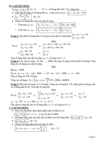 IV. CẤP SỐ CỘNG:
    un+1  un + d (n ≥ 1)       (* u1 : số hạng đầu tiên, * d : công sai).
    Cho cấp số cộng có số hạng đầu u1 , công sai d, ta có : un = u1+ (n ‒ 1).d
           u u
    u k  k 1 k 1    (k ≥ 2).
               2
    Tổng n số hạng đầu tiên của cấp số cộng :
                                                          n
     + Tính theo u1, d:      Sn  u1  u 2  .....  u n  [2u1  (n 1)d]
                                                          2
                                                          n
     + Tính theo u1, un : Sn  u1  u 2  .....  u n  [u1  u n ]
                                                          2
                                                                       u  u  u  10
 Ví dụ 1: Xác định số hạng đầu và công sai của cấp số cộng thỏa:  2 5 3
                                                                                       .
                                                                       
                                                                        u 4  u 6  26
                                       Giải:
           u  u  u  10   u  d  u1  4d  u1  2d  10
                             
   Ta có :  2 5 3
                            1
           u 4  u 6  26
                            u1  3d  u1  5d  26
                             
          u  3d  10
                                    u1  1
                                     
          1                              .
          2u1  8d  26
                                    
                                      d3
 Vậy số hạng đầu của cấp số cộng u1  1 và công sai d = 3.
 Ví dụ 2: Cho cấp số cộng : 35, 40, …., 2000. Hỏi cấp số cộng có bao nhiêu số hạng? Tính
 tổng các số hạng của cấp số cộng.
                                                     Giải:
 Đặt un = 2000.
 Ta có : un = u1 + (n ‒ 1)d = 2000  35 + (n ‒ 1).5 = 2000  n  394.
 Cấp số cộng có 394 số hạng.
                                n              394
 Tổng các số hạng : Sn  (u1  u n )              (35  2000)  400895 .
                                2               2
 Ví dụ 3: Một cấp số cộng có 11 số hạng. Tổng các số hạng là 176. Hiệu giữa số hạng cuối
 và số hạng đầu là 30. Tìm cấp số cộng đó.
                                                     Giải:
                                     11
           Sn  S11  176
                                     (u  u11 )  176        u11  u1  32
                                                                               u1  1
                                                                                
 Ta có :                       2 1                                                 .
           u n  u1  30
                                    u  u  31               u11  u1  31
                                                                               u11  31
                                                                                
                                      11    1
 u11  u1  30  u1 10d  u1  3  d  3 .
 Vậy cấp số cộng đã cho có số hạng đầu u1  1 và công sai d  3 .
V. CẤP SỐ NHÂN:
    Gọi q là công bội, theo định nghĩa cấp số nhân ta có :
      u n 1  u n .q (n = 1, 2,….); (un) là cấp số nhân.
    Số hạng tổng quát của một cấp số nhân cho bởi công thức : u n  u1.qn 1 (q  0).
    u 2  u k 1.u k 1 (k ≥ 2).
        k
    Tổng n số hạng đầu tiên của cấp số nhân :
                                        q n 1
       Sn  u1  u 2  .....  u n  u1              (q  1).
                                        q 1

                                                                                        Trang 3
 