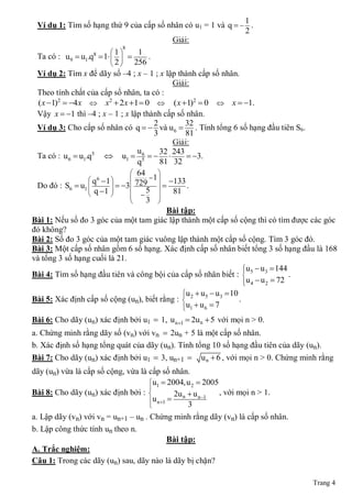 1
 Ví dụ 1: Tìm số hạng thứ 9 của cấp số nhân có u1 = 1 và q   .
                                                              2
                                        Giải:
                            8
                        1    1
 Ta có : u9  u1.q  1   
                   8
                                  .
                        2   256
 Ví dụ 2: Tìm x để dãy số ‒4 ; x ‒ 1 ; x lập thành cấp số nhân.
                                               Giải:
 Theo tính chất của cấp số nhân, ta có :
  ( x 1)2  4x  x2  2x 1  0  ( x 1)2  0  x  1.
 Vậy x  1 thì ‒4 ; x ‒ 1 ; x lập thành cấp số nhân.
                                         2         32
 Ví dụ 3: Cho cấp số nhân có q   và u 6  . Tính tổng 6 số hạng đầu tiên S6.
                                         3         81
                                               Giải:
                                    u6      32 243
 Ta có : u 6  u1.q5  u1  5                     3.
                                    q       81 32
                                  64      
                   q6 1             1 
                                              133
 Do đó : S6  u1  q 1   3  729            .
                                5         81
                                 
                                      3  
                                              Bài tập:
Bài 1: Nếu số đo 3 góc của một tam giác lập thành một cấp số cộng thì có tìm được các góc
đó không?
Bài 2: Số đo 3 góc của một tam giác vuông lập thành một cấp số cộng. Tìm 3 góc đó.
Bài 3: Một cấp số nhân gồm 6 số hạng. Xác định cấp số nhân biết tổng 3 số hạng đầu là 168
và tổng 3 số hạng cuối là 21.
                                                                u  u  144
                                                                
Bài 4: Tìm số hạng đầu tiên và công bội của cấp số nhân biết :  5 3            .
                                                                u 4  u 2  72
                                                                
                                               u 2  u 5  u 3  10
                                               
Bài 5: Xác định cấp số cộng (un), biết rằng :                         .
                                               u1  u 6  7
                                               
Bài 6: Cho dãy (un) xác định bởi u1  1, u n 1  2u n  5 với mọi n > 0.
a. Chứng minh rằng dãy số (vn) với vn  2un + 5 là một cấp số nhân.
b. Xác định số hạng tổng quát của dãy (un). Tính tổng 10 số hạng đầu tiên của dãy (un).
Bài 7: Cho dãy (un) xác định bởi u1  3, un+1  u n  6 , với mọi n > 0. Chứng minh rằng
dãy (un) vừa là cấp số cộng, vừa là cấp số nhân.
                                    u1  2004,u 2  2005
                                    
Bài 8: Cho dãy (un) xác định bởi :           2u n  u n 1 , với mọi n > 1.
                                    u n 1 
                                                  3
a. Lập dãy (vn) với vn = un+1 ‒ un . Chứng minh rằng dãy (vn) là cấp số nhân.
b. Lập công thức tính un theo n.
                                         Bài tập:
A. Trắc nghiệm:
Câu 1: Trong các dãy (un) sau, dãy nào là dãy bị chặn?

                                                                                    Trang 4
 