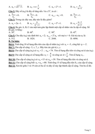 1                                                 n
A. u n  n 2 1 .   B. u n  n  .            C. u n  2n 1 .          D. u n       .
                                 n                                               n 1
Câu 2: Dãy số (un) là dãy số tăng nếu n * , ta có :
   u                    u                                                  u
A. n 1  0 .       B. n 1  0 .             C. u n 1  u n  0 .     D. n 1  1 .
    un                   un                                                 un
Câu 3: Trong các dãy sau, dãy nào là dãy giảm?
                               n                                                 n 1
A. u n  2n 1.     B. u n  2 .              C. u n  3n 1.           D. u n       .
                             n 1                                                n 1
Câu 4: Ba góc A, B, C của một tam giác lập thành một cấp số nhân vừa là cấp số cộng. Số
đo góc A bằng :
A. 300.             B. 600.                   C. 900.                   D. 450.
Câu 5: Cho dãy (un) xác định bởi u n  2; u n 1  2n.u n với mọi n > 0. Giá trị của u5 là:
A. 512.             B. 1024.                  C. 2048.                  D. 4096.
B. Tự luận:
Bài 6: Tính tổng 10 số hạng đầu tiên của cấp số nhân (un) với u1  3 , công bội q  2 .
Bài 7: Cho cấp số cộng ‒3, x, 7, y. Hãy tìm các giá trị x, y.
Bài 8: Cho cấp số cộng (un) có u 2  2 ; u50  74 . Tìm số hạng đầu tiên và công sai d của (un).
                                               4                    3
Bài 9: Cho cấp số cộng có số hạng đầu u1   và công sai d  . Tìm số hạng u 7 .
                                               5                    4
Bài 10: Cho cấp số cộng (un) có u 4  15 và u10  39 . Tìm số hạng đầu tiên và công sai d.
Bài 11: Cho cấp số cộng biết u3  u13  80 . Tính tổng 15 số hạng đầu tiên S15 của cấp số cộng.
Bài 12: Xen kẽ giữa 3 và 19 còn có ba số và dãy số này lập thành cấp số cộng. Tìm ba số đó.




                                                                                     Trang 5
 