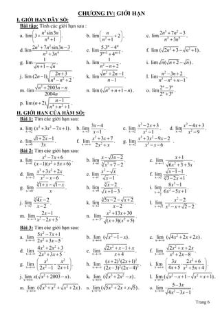 CHƢƠNG IV: GIỚI HẠN
I. GIỚI HẠN DÃY SỐ:
  Bài tập: Tính các giới hạn sau :
            n3 sin 3n                   n                                         2n5  7n2  3
  a. lim 3  4
                      .
                       
                                  b. lim  2  2  .                         c. lim                 .
             n 1                       n 1                                        n2  3n5
         2n3  7n2 sin 3n  3                    5.3n  4n
  d. lim                      .          e. lim n1 n1 .                    f. lim ( 2n2  3  n2 1) .
              n2  3n4                          3 4
               1                                    1
  g. lim              .                  h. lim 2          .                 i. lim n ( n  2  n ) .
           n 1  n                             n n2
                     2n  3                       n2  2n 1                        n2  3n  2
  j. lim (2n 1) 4 2            .        k. lim              .               l. lim               .
                  n n 2                           n 1                           n3  n2  n 1
            n2  2003n  n                                                         2n  3n
  m. lim                    .            n. lim ( n2  n 1  n) .           o. lim n n .
                2004n                                                              2 3
                     n 1
  p. lim(n  2) 4 2           .
                  n  n 1
II. GIỚI HẠN CỦA HÀM SỐ:
  Bài 1: Tìm các giới hạn sau:
                                           3x  4                      x2  2 x  3                 x2  4 x  3
 a. lim (x3  3x2  7 x 1) .      b. lim          .           c. lim                .    d. lim                 .
    x 2                              x 3  x 1                  x 2    x2 1                x 3     x2  9
          1  2 x 1                       x 2  3x  7                x3  3x 2  9 x  2
 e. lim                .          f. xlim
                                       2 x 2  x
                                                         .     g. li2
                                                                    m                        .
    x 0      3x                                                  x        x3  x  6
 Bài 2: Tìm các giới hạn sau:
               x2  7 x  6                      x  3x  2                                    x 1
 a. lim                         .       b. lim                 .              c. lim                       .
    x 1 ( x  1)( x  5 x  6)             x 1 3 3                              x 1
                                                                                          6 x 2  3  3x
                     2
                                                   x 7 2
           x3  3x 2  2 x                       x2  x                                  x 1 1
 d. xl2
      im                    .           e. lim             .                  f. lim 3               .
              x2  x  6                   x 1      x 1                        x 2   3  2x 1
           3
             1 x  1 x                           3
                                                      x 2                               8 x3  1
 g. lim                      .         h. lim               .                i. lim 2                 .
    x 0            x                      x 8    x 1  3                      x1 6 x  5x  1
                                                                                     2
         3
          4x  2                                  5x  2  x  2
                                                     3
                                                                                          x2  2
 j. lim          .                       k. lim                      .         l. lim 2              .
    x 2  x2                               x 2       x2                        x 2 x  x  2  2

            2 x 1                                 x2  13x  30
 m. xlim1 2
        x  2 x  5
                      .                  n. lim                      .
                                            x 3
                                                   ( x  3)( x2  5)
 Bài 3: Tìm các giới hạn sau:
          5x2  7 x  1
 a. xlim
      2 x 2  3x  5
                         .               b. lim ( x2 1  x) .                 c. lim ( 4 x2  2 x  2 x) .
                                             x                                  x 

          4 x3  2 x 2  3                         2 x 2  x 1  x                       2 x2  x  2 x
 d. xlim                   .             e. xlim                     .         f. xlim                    .
       2 x3  3x  5                               x4                            x2  2 x  8
           x3           x2                      ( x  2)3 (2 x  1)2                   3x         2 x2  6 
 g. xlim  2 
        2 x  1 2 x  1 
                             .          h. xlim                       .       i. xl 
                                                                                    im           2          .
                            
                                              (2 x  3)2 (2 x  4)3
                                                                                         4 x  5 x  5x  4 
 j. xlim x( x2  2003  x) .
     
                                         k. xlim ( 3 x3  2 x2  x) .
                                             
                                                                               l. xlim ( x2  x 1  x2  x 1) .
                                                                                   
                                                                                             5  3x
 m. lim ( 3 x3  x2  x 2  2 x ) .      n. lim ( 5x2  2 x  x 5 ) .          o. lim                     .
    x                                     x                                 x 
                                                                                           4 x 2  3x  1
                                                                                                              Trang 6
 