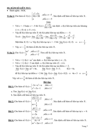 III. HÀM SỐ LIÊN TỤC:
 Định nghĩa : SGK.
                              x2  5x
                                           ,neáu x  5
Ví dụ 1: Cho hàm số f ( x)  10 x  50                    . Xác định a để hàm số liên tục trên  .
                             a                ,neáu x  5
                             
                                                      Giải:
                                                   x  5x
                                                     2
      + Với x < ‒5 hoặc x > ‒5 thì f ( x)                    xác định  f(x) liên tục trên các khoảng
                                                  10 x  50
         ( ; 5) và (5 ; ) .
      + Vậy để f(x) liên tục trên  thì f(x) phải liên tục tại điểm x  ‒5.
                                       x2  5x            x( x  5)          x 5 1
         Ta có : lim f ( x)  lim                 xlim5             xlim5         .
                   x 5        x 5 10 x  50       10( x  5)       10   10 2
                                                                                                   1
         Mặt khác f(‒5) = a. Vậy f(x) liên tục tại x = ‒5 thì lim f ( x)  f (5)  a   .
                                                                       x 5                       2
                      1
      + Vậy a   thì hàm số đã cho liên tục trên  .
                      2
                       ax 2 , neáu x  2
Ví dụ 2: Cho f ( x)                     . Tìm a để f(x) liên tục trên  .
                       3
                            , neáu x > 2
                                                      Giải:
      + Với x < 2, f(x) = ax xác định  f(x) liên tục trên ( ; 2) .
                                2

      + Với x > 2, f(x) = 3 xác định  f(x) liên tục trên (2 ; ) .
      + Vậy để f(x) liên tục trên  thì f(x) phải liên tục tại điểm x = 2.
          lim f ( x)  lim ax2  4a .          lim f ( x)  lim 3  3 .        f(2) = 4a.
           x 2       x 2                x 2          x 2
                                                                                           3
         để f(x) liên tục tại điểm x = 2 thì lim f ( x)  lim f ( x)  f (2)  4a  3  a  .
                                             x 2   
                                                           x 2    
                                                                                           4
                    3
     Vậy với a  thì hàm số đã cho liên tục trên  .
                    4
                                            Bài tập:
                              3x  a  a
                                       2
                                              ,khi x  1
 Bài 1: Cho hàm số f ( x)   2
                                                        .
                               x  3x  1
                                            ,khi x  1
   a. Tìm lim f ( x) và lim f ( x) .
                             
              x 1         x 1
   b. Xác định a để hàm số liên tục trên  .
                             3 3x  2  2
                                             ,khi x  2
                                 x2
 Bài 2: Cho hàm số f ( x)                              . Xác định a để hàm số liên tục trên  .
                            ax  1          ,khi x  2
                            
                                  4
                             9 x 3
                                          , neáu x  0
 Bài 3: Cho hàm số f ( x)   4 x                       . Xác định a để hàm số liên tục tại x  0.
                             x  2a       , neáu x  0
                            
                             4 x 2  3x  7
                                            , neáu x  1
 Bài 4: Cho hàm số f ( x)   4 x  4                     . Xác định a để hàm số liên tục trên  .
                            ax  2ax  2 , neáu x  1
                                 2
                            
                                                                                            Trang 7
 