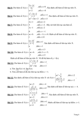  3x  x
                                              , neáu x  0
Bài 5: Cho hàm số    f ( x)   2 x                          . Xác định a để hàm số liên tục trên  .
                              a  2           , neáu x  0
                              
                               x 2  3x  2
                                                   , neáu x  1
Bài 6: Cho hàm số    f ( x)   x  1
                                                               . Xác định a để hàm số liên tục trên  .
                              ax 2  2ax  2 , neáu x  1
                              
                              2 x  1      , neáu x  2
                              
                              
Bài 7: Cho hàm số    f ( x)  5             , neáu x  2 . Hãy xét tính liên tục của hàm số.
                              
                              3x 1        , neáu x  2
                              
                              0            , neáu x  1
                              
                              
Bài 8: Cho hàm số    f ( x)  ax  b       , neáu 1  x  0 . Định a,b để hàm số liên tục trên  .
                              
                              1
                              
                                            , neáu x  0
                            ( x 1)3
                                       ,khi x  1
Bài 9: Cho hàm số f ( x)   x 1                    . Xác định a để hàm số liên tục trên  .
                           
                           a           ,khi x  1
                             1           , neáu x  3
                             
Bài 10: Cho hàm số f ( x)  ax  b
                                         , neáu 3  x < 5 .
                             
                             7
                             
                                          , neáu x  5
   Định a,b để hàm số liên tục trên  . Vẽ đồ thị hàm số y = f(x).
                             x 2  3x  4
                                          ,khi x  1
Bài 11: Cho hàm số f ( x)   x 1                    .
                            2a 2  3ax    ,khi x  1
                            
  a. Tìm lim f ( x) và lim f ( x) .
                         
           x 1          x 1
   b. Tìm a để hàm số đã cho liên tục tại điểm x = 1.
                                                                 2 3
                                                                ax  4         ,khi x  2
                                                                
Bài 12: Xác định a để hàm số f(x) liên tục trên  với f ( x)   3                         .
                                                                 3x  2  2    ,khi x  2
                                                                
                                                                    x2
                            ax  5      ,khi x  4
                            
Bài 13: Cho hàm số f ( x)   x  2                 . Xác định a để hàm số liên tục tại x  4.
                                        ,khi x  4
                             x 5 3
                             x2  x  2
                                           ,khi x <1
Bài 14: Cho hàm số f ( x)   x 1                     . Xác định a để hàm số liên tục trên  .
                            ax  2        ,khi x  1
                            
                             x3 2
                                         ,khi x  1
Bài 15: Cho hàm số f ( x)   x 1                   . Định a để hàm số liên tục tại điểm x  1 .
                            a  4        ,khi x  1
                            




                                                                                                 Trang 8
 