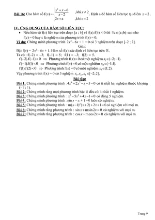  x2  x  6
                                           ,khi x  2
Bài 16: Cho hàm số f ( x)   x  2
                                                       . Định a để hàm số liên tục tại điểm x  2 .
                            2 x  a       ,khi x  2
                            

IV. ỨNG DỤNG CỦA HÀM SỐ LIÊN TỤC:
    Nếu hàm số f(x) liên tục trên đoạn [a ; b] và f(a).f(b) < 0 thì c  (a;b) sao cho
       f(c) = 0 hay c là nghiệm của phương trình f(x) = 0.
 Ví dụ: Chứng minh phương trình 2x3 ‒ 6x + 1 = 0 có 3 nghiệm trên đoạn [‒2 ; 2].
                                             Giải:
 Đặt f(x) = 2x ‒ 6x + 1. Hàm số f(x) xác định và liên tục trên  .
                  3

 Ta có : f(‒2)  ‒3; f(‒1)  5; f(1)  ‒3; f(2)  5.
   f (2).f (1)  0  Phöông trình f( x)  0 coù moät nghieäm x1(2; 1).
   f (1).f (1)  0  Phöông trình f( x)  0 coù moät nghieäm x2 (1;1).
   f (1).f (2)  0  Phöông trình f( x)  0 coù moät nghieäm x3 (1;2).
 Vậy phương trình f(x) = 0 có 3 nghiệm x1, x2 , x3 [2;2] .
                                          Bài tập:
 Bài 1: Chứng minh phương trình : 4x  2x2  x  3  0 có ít nhất hai nghiệm thuộc khoảng
                                        4

   (‒1 ; 1).
 Bài 2: Chứng minh rằng mọi phương trình bậc lẻ đều có ít nhất 1 nghiệm.
 Bài 3: Chứng minh phương trình : x5  5x3  4x 1  0 có đúng 5 nghiệm.
 Bài 4: Chứng minh phương trình : sin x ‒ x + 1  0 luôn có nghiệm.
 Bài 5: Chứng minh phương trình : m( x 1)2 ( x  2)  2 x 1  0 có nghiệm với mọi m.
 Bài 6: Chứng minh rằng phương trình : sin x  msin 2x  0 có nghiệm với mọi m.
 Bài 7: Chứng minh rằng phương trình : cos x  mcos2x  0 có nghiệm với mọi m.




                                                                                          Trang 9
 