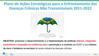 OBJETIVO: promover o desenvolvimento e a implementação de políticas efetivas, integradas,
sustentáveis e baseadas em evidências para a prevenção e o controle das DCNT e seus fatores
de risco e fortalecer os serviços de saúde voltados às doenças crônicas.
Plano de Ações Estratégicas para o Enfrentamento das
Doenças Crônicas Não Transmissíveis 2011-2022
 