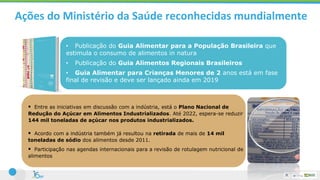 Ações do Ministério da Saúde reconhecidas mundialmente
• Publicação do Guia Alimentar para a População Brasileira que
estimula o consumo de alimentos in natura
• Publicação do Guia Alimentos Regionais Brasileiros
• Guia Alimentar para Crianças Menores de 2 anos está em fase
final de revisão e deve ser lançado ainda em 2019
 Entre as iniciativas em discussão com a indústria, está o Plano Nacional de
Redução do Açúcar em Alimentos Industrializados. Até 2022, espera-se reduzir
144 mil toneladas de açúcar nos produtos industrializados.
 Acordo com a indústria também já resultou na retirada de mais de 14 mil
toneladas de sódio dos alimentos desde 2011.
 Participação nas agendas internacionais para a revisão de rotulagem nutricional de
alimentos
 