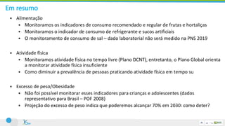 Em resumo
 Alimentação
 Monitoramos os indicadores de consumo recomendado e regular de frutas e hortaliças
 Monitoramos o indicador de consumo de refrigerante e sucos artificiais
 O monitoramento de consumo de sal – dado laboratorial não será medido na PNS 2019
 Atividade física
 Monitoramos atividade física no tempo livre (Plano DCNT), entretanto, o Plano Global orienta
a monitorar atividade física insuficiente
 Como diminuir a prevalência de pessoas praticando atividade física em tempo su
 Excesso de peso/Obesidade
 Não foi possível monitorar esses indicadores para crianças e adolescentes (dados
representativo para Brasil – POF 2008)
 Projeção do excesso de peso indica que poderemos alcançar 70% em 2030: como deter?
 