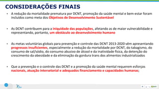 CONSIDERAÇÕES FINAIS
• A redução da mortalidade prematura por DCNT, promoção da saúde mental e bem-estar foram
incluídos como meta dos Objetivos de Desenvolvimento Sustentável
• As DCNT contribuem para a iniquidade das populações, afetando as de maior vulnerabilidade e
representando, portanto, um obstáculo ao desenvolvimento humano
• As metas voluntárias globais para prevenção e controle das DCNT 2013-2020 vêm apresentando
progressos insuficientes, especialmente a redução da mortalidade por DCNT, do tabagismo, do
consumo de sal/sódio, do consumo abusivo de álcool e da inatividade física, da detenção do
crescimento da obesidade e da eliminação da gordura trans dos alimentos industrializados
• Que a prevenção e o controle das DCNT e a promoção da saúde mental requerem esforços
nacionais, atuação intersetorial e adequados financiamento e capacidades humanas;
 