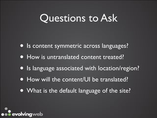 Questions to Ask

• Is content symmetric across languages?
• How is untranslated content treated?
• Is language associated with location/region?
• How will the content/UI be translated?
• What is the default language of the site?
 