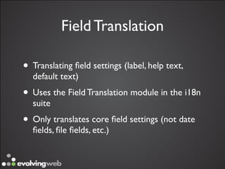 Field Translation

• Translating ﬁeld settings (label, help text,
  default text)
• Uses the Field Translation module in the i18n
  suite
• Only translates core ﬁeld settings (not date
  ﬁelds, ﬁle ﬁelds, etc.)
 
