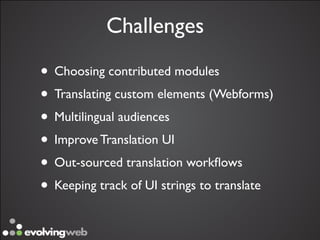 Challenges

• Choosing contributed modules
• Translating custom elements (Webforms)
• Multilingual audiences
• Improve Translation UI
• Out-sourced translation workﬂows
• Keeping track of UI strings to translate
 