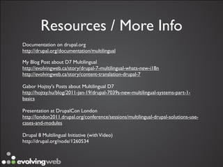 Resources / More Info
Documentation on drupal.org
http://drupal.org/documentation/multilingual

My Blog Post about D7 Multilingual
http://evolvingweb.ca/story/drupal-7-multilingual-whats-new-i18n
http://evolvingweb.ca/story/content-translation-drupal-7

Gabor Hojtsy's Posts about Multilingual D7
http://hojtsy.hu/blog/2011-jan-19/drupal-7039s-new-multilingual-systems-part-1-
basics

Presentation at DrupalCon London
http://london2011.drupal.org/conference/sessions/multilingual-drupal-solutions-use-
cases-and-modules

Drupal 8 Multilingual Initiative (with Video)
http://drupal.org/node/1260534
 