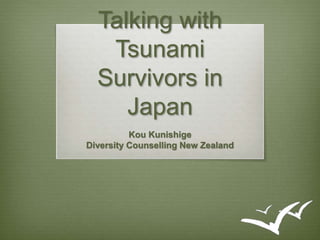 Talking with 
Tsunami 
Survivors in 
Japan 
Kou Kunishige 
Diversity Counselling New Zealand 
 