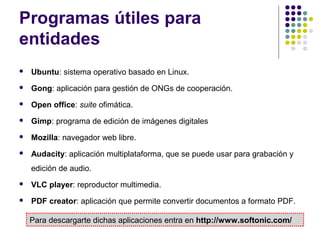 Programas útiles para
entidades


Ubuntu: sistema operativo basado en Linux.



Gong: aplicación para gestión de ONGs de cooperación.



Open office: suite ofimática.



Gimp: programa de edición de imágenes digitales



Mozilla: navegador web libre.



Audacity: aplicación multiplataforma, que se puede usar para grabación y
edición de audio.



VLC player: reproductor multimedia.



PDF creator: aplicación que permite convertir documentos a formato PDF.
Para descargarte dichas aplicaciones entra en http://www.softonic.com/

 