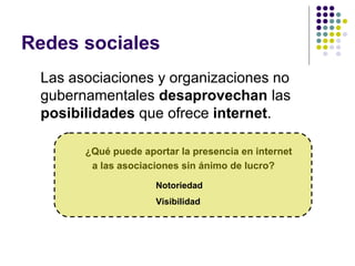 Redes sociales
Las asociaciones y organizaciones no
gubernamentales desaprovechan las
posibilidades que ofrece internet.
¿Qué puede aportar la presencia en internet
a las asociaciones sin ánimo de lucro?
Notoriedad
Visibilidad

 