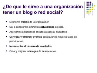 ¿De que le sirve a una organización
tener un blog o red social?


Difundir la misión de la organización



Dar a conocer las diferentes actuaciones de ésta.



Acercar las actuaciones llevadas a cabo al ciudadano .



Convocar y difundir eventos consiguiendo mayores tasas de
participación.



Incrementar el número de asociados.



Crear y mejorar la imagen de la asociación.

 