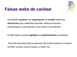 Falsas webs de caridad
El estafador suplanta una organización de caridad solicitando
donaciones para catástrofes naturales, ataques terroristas,
enfermedades o para atender a una madre o hijo enfermos.

Pueden llegar a usarse logotipos de organizaciones prestigiosas.

Han sido frecuentes bajo los pretextos del huracán Katrina, el Tsunami
de 2004, la lucha contra el cáncer, el SIDA, etc.

 